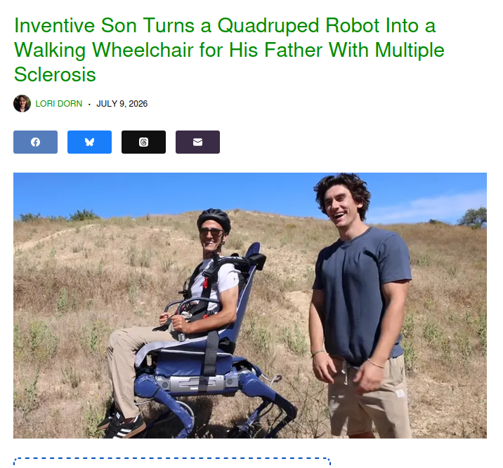 Capture d'écran actu 

Inventive Son Turns a Quadruped Robot Into a Walking Wheelchair for His Father With Multiple Sclerosis

(photo de 2 personnes tout sourire : le fils, et son père sanglé dans un siège mobile à 4 pattes)