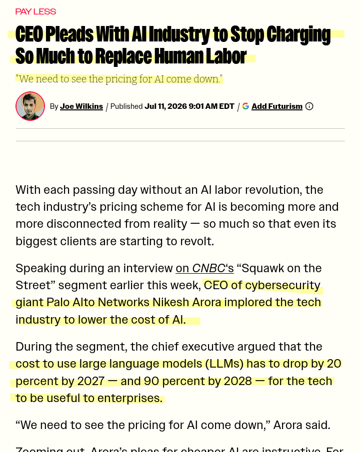 Capture d'écran actu

CEO Pleads With AI Industry to Stop Charging So Much to Replace Human Labor
"We need to see the pricing for AI come down."


With each passing day without an AI labor revolution, the tech industry’s pricing scheme for AI is becoming more and more disconnected from reality — so much so that even its biggest clients are starting to revolt.

Speaking during an interview on CNBC‘s “Squawk on the Street” segment earlier this week, CEO of cybersecurity giant Palo Alto Networks Nikesh Arora implored the tech industry to lower the cost of AI.

During the segment, the chief executive argued that the cost to use large language models (LLMs) has to drop by 20 percent by 2027 — and 90 percent by 2028 — for the tech to be useful to enterprises.

“We need to see the pricing for AI come down,” Arora said.