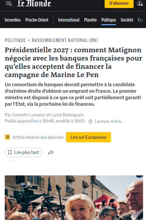 Capture d'écran actu 

Présidentielle 2027 : comment Matignon négocie avec les banques françaises pour qu’elles acceptent de financer la campagne de Marine Le Pen
Un consortium de banques devrait permettre à la candidate d’extrême droite d’obtenir un emprunt en France. Le premier ministre est disposé à ce que ce prêt soit partiellement garanti par l’Etat, via la prochaine loi de finances.