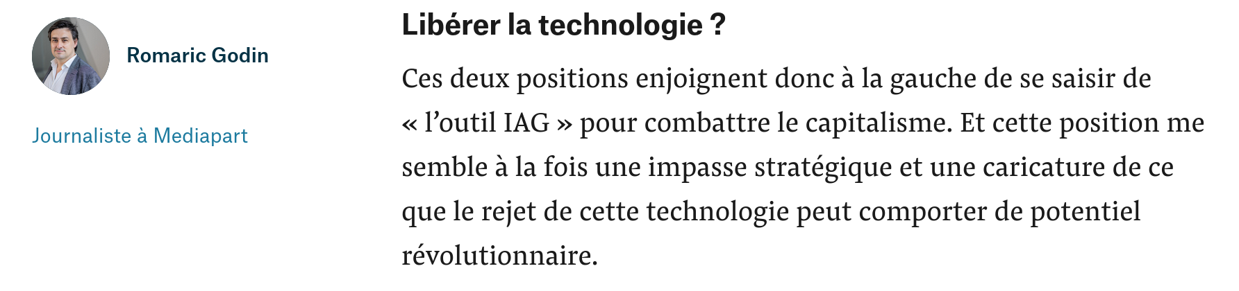 citation de l'article de blog de romaric godin, journaliste à médiapart : "Libérer la technologie ?

Ces deux positions enjoignent donc à la gauche de se saisir de « l’outil IAG » pour combattre le capitalisme. Et cette position me semble à la fois une impasse stratégique et une caricature de ce que le rejet de cette technologie peut comporter de potentiel révolutionnaire. "