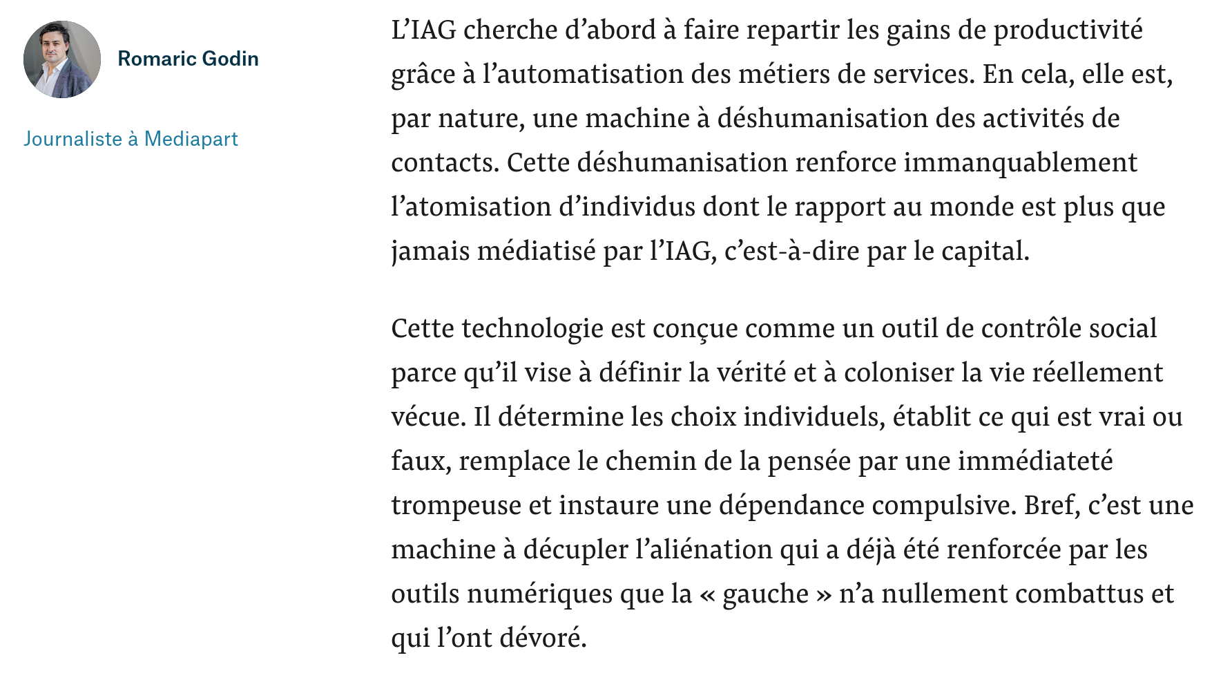 capture d'écran d'extraits choisis : "L’IAG cherche d’abord à faire repartir les gains de productivité grâce à l’automatisation des métiers de services. En cela, elle est, par nature, une machine à déshumanisation des activités de contacts. Cette déshumanisation renforce immanquablement l’atomisation d’individus dont le rapport au monde est plus que jamais médiatisé par l’IAG, c’est-à-dire par le capital.

Cette technologie est conçue comme un outil de contrôle social parce qu’il vise à définir la vérité et à coloniser la vie réellement vécue. Il détermine les choix individuels, établit ce qui est vrai ou faux, remplace le chemin de la pensée par une immédiateté trompeuse et instaure une dépendance compulsive. Bref, c’est une machine à décupler l’aliénation qui a déjà été renforcée par les outils numériques que la « gauche » n’a nullement combattus et qui l’ont dévoré. "
