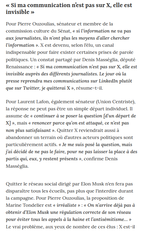 extrait actu 

« Si ma communication n’est pas sur X, elle est invisible »

Pour Pierre Ouzoulias, sénateur et membre de la commission culture du Sénat, « si l’information ne va pas aux journalistes, ils n’ont plus les moyens d’aller chercher l’information ». X est devenu, selon l’élu, un canal indispensable pour faire exister certaines prises de parole politiques. Un constat partagé par Denis Masséglia, député Renaissance : « Si ma communication n’est pas sur X, elle est invisible auprès des différents journalistes. Le jour où la presse reprendra mes communications sur LinkedIn plutôt que sur Twitter, je quitterai X », résume-t-il.

Pour Laurent Lafon, également sénateur (Union Centriste), la réponse ne peut pas être un simple départ individuel. Il assume de « continuer à se poser la question [d’un départ de X] », mais « renoncer parce qu’on est attaqué, ce n’est pas non plus satisfaisant ». Quitter X reviendrait aussi à abandonner un terrain où d’autres acteurs politiques sont particulièrement actifs. « Je me suis posé la question, mais j’ai décidé de ne pas le faire, pour ne pas laisser la place à des partis qui, eux, y restent présents », confirme Denis Masséglia.

Quitter le réseau social dirigé par Elon Musk n’en fera pas disparaître tous les écueils, pas plus que l’interdire durant la campagne. Pour Pierre Ouzoulias, la proposition de Marine Tondelier est « irréaliste » : « On n’arrive déjà pas à obtenir d’Elon Musk une régulation correcte de son réseau pour éviter tous les appels à la haine et l’antisémitisme… » Le vrai problème, aux yeux de nombre de ces élus : X est-il 